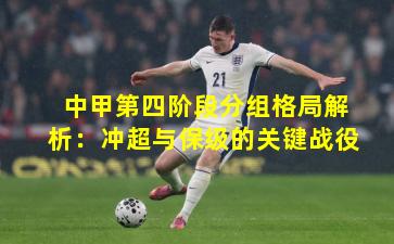 中甲第四阶段分组格局解析：冲超与保级的关键战役