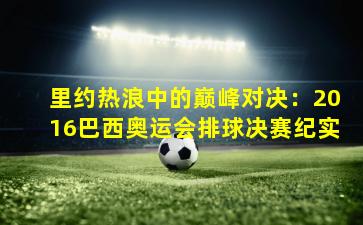 里约热浪中的巅峰对决:2016巴西奥运会排球决赛纪实
