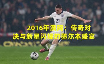 2016年澳网:传奇对决与新星闪耀的墨尔本盛宴