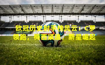 欧冠历史射手榜风云：C罗领跑，梅西紧追，新星崛起