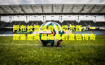 阿布拉莫维奇与切尔西:一段重塑英超格局的蓝色传奇