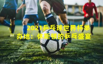 2021乒乓球世界杯举办地:休斯顿的乒乓盛宴