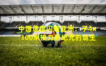 中国速度闪耀亚洲：子4x100米接力新纪元的诞生