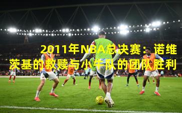 2011年NBA总决赛:诺维茨基的救赎与小牛队的团队胜利