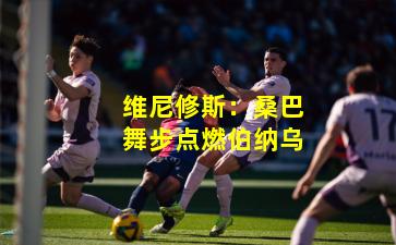 维尼修斯：桑巴舞步点燃伯纳乌