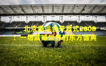 北京奥运会开幕式2008：一场震撼世界的东方盛典