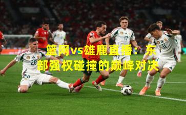 篮网vs雄鹿直播:东部强权碰撞的巅峰对决