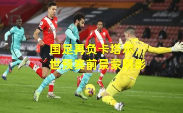 国足再负卡塔尔,世预赛前景蒙阴影