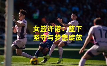 女篮许诺:篮下坚守与梦想绽放