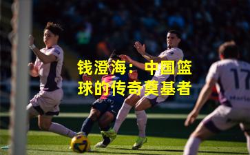 钱澄海：中国篮球的传奇奠基者