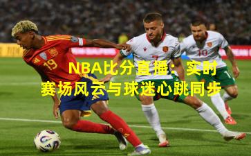 NBA比分直播:实时赛场风云与球迷心跳同步
