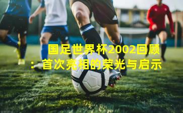 国足世界杯2002回顾：首次亮相的荣光与启示